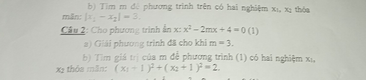 Tìm m đê phương trình trên có hai nghiệm X_1, X_2 thỏa 
mãn: |x_1-x_2|=3. 
Câu 2: Cho phương trình ẩn x:x^2-2mx+4=0 (1) 
a) Giải phương trình đã cho khi m=3. 
b) Tìm giá trị của m để phương trình (1) có hai nghiệm X_1 _ 
x2 thỏa mãn: (x_1+1)^2+(x_2+1)^2=2.