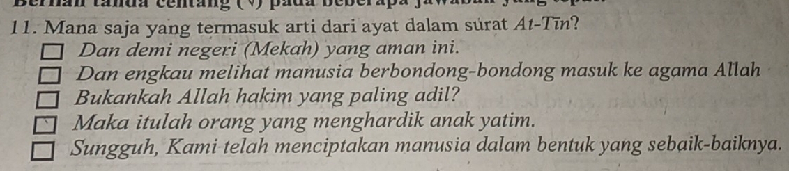 ernan tánda centáng (V) pada bebera 
11. Mana saja yang termasuk arti dari ayat dalam surat At-Tīn? 
Dan demi negeri (Mekah) yang aman ini. 
Dan engkau melihat manusia berbondong-bondong masuk ke agama Allah 
Bukankah Allah hakim yang paling adil? 
Maka itulah orang yang menghardik anak yatim. 
Sungguh, Kami telah menciptakan manusia dalam bentuk yang sebaik-baiknya.