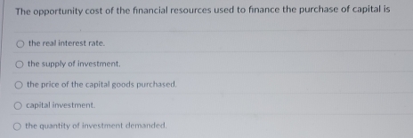 The opportunity cost of the financial resources used to finance the purchase of capital is
the real interest rate.
the supply of investment.
the price of the capital goods purchased.
capital investment.
the quantity of investment demanded.