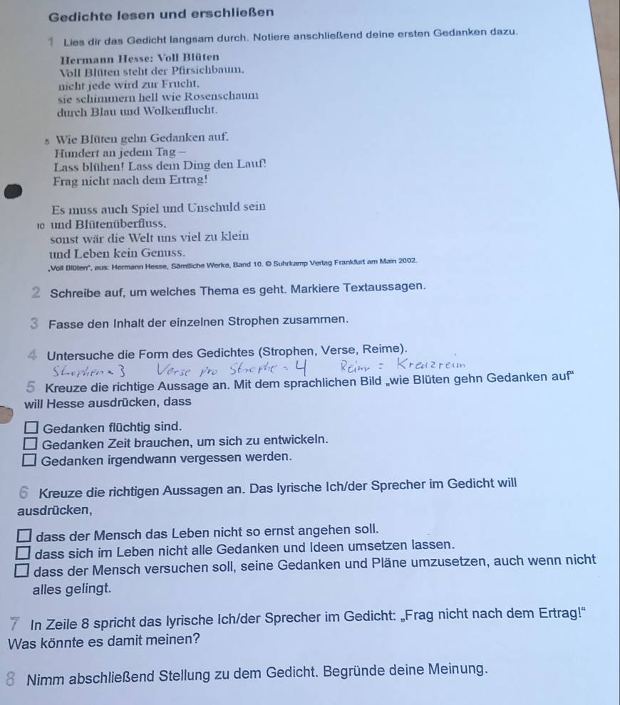 Gedichte lesen und erschließen
1 Lies dir das Gedicht langsam durch. Notiere anschließend deine ersten Gedanken dazu.
Hermann Hesse: Voll Blüten
Voll Blüten steht der Pfirsichbaum.
nicht jede wird zur Frucht.
sie schimmern hell wie Rosenschaum
durch Blau und Wolkenflucht.
s Wie Blüten gehn Gedanken auf.
Hundert an jedem Tag -
Lass blühen! Lass dem Ding den Lauf!
Frag nicht nach dem Ertrag!
Es muss auch Spiel und Unschuld sein
0 und Blütenüberfluss.
sonst wär die Welt uns viel zu klein
und Leben kein Genuss.
,Voll Blülen'', aus: Hermann Hesse, Sämiliche Werke, Band 10. © Suhrkamp Verlag Frankfurt am Main 2002.
② Schreibe auf, um welches Thema es geht. Markiere Textaussagen.
3 Fasse den Inhalt der einzelnen Strophen zusammen.
4 Untersuche die Form des Gedichtes (Strophen, Verse, Reime).
5 Kreuze die richtige Aussage an. Mit dem sprachlichen Bild „wie Blüten gehn Gedanken auf
will Hesse ausdrücken, dass
Gedanken flüchtig sind.
Gedanken Zeit brauchen, um sich zu entwickeln.
Gedanken irgendwann vergessen werden.
Kreuze die richtigen Aussagen an. Das lyrische Ich/der Sprecher im Gedicht will
ausdrücken,
dass der Mensch das Leben nicht so ernst angehen soll.
dass sich im Leben nicht alle Gedanken und (deen umsetzen lassen.
dass der Mensch versuchen soll, seine Gedanken und Pläne umzusetzen, auch wenn nicht
alles gelingt.
In Zeile 8 spricht das lyrische Ich/der Sprecher im Gedicht: „Frag nicht nach dem Ertrag!"
Was könnte es damit meinen?
Nimm abschließend Stellung zu dem Gedicht. Begründe deine Meinung.