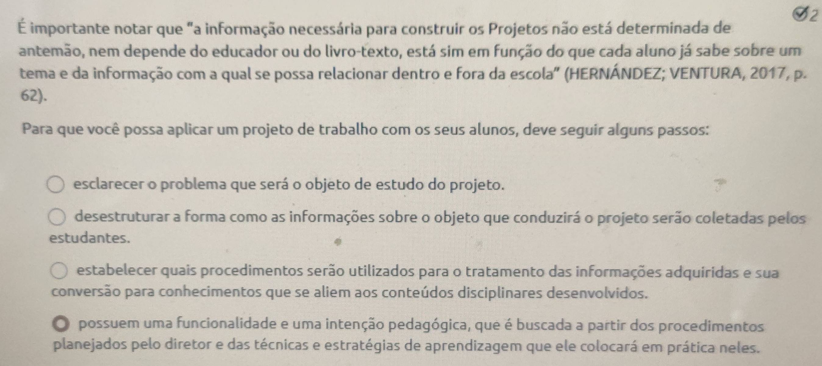 É importante notar que "a informação necessária para construir os Projetos não está determinada de
antemão, nem depende do educador ou do livro-texto, está sim em função do que cada aluno já sabe sobre um
tema e da informação com a qual se possa relacionar dentro e fora da escola" (HERNÁNDEZ; VENTURA, 2017, p.
62).
Para que você possa aplicar um projeto de trabalho com os seus alunos, deve seguir alguns passos:
esclarecer o problema que será o objeto de estudo do projeto.
desestruturar a forma como as informações sobre o objeto que conduzirá o projeto serão coletadas pelos
estudantes.
estabelecer quais procedimentos serão utilizados para o tratamento das informações adquiridas e sua
conversão para conhecimentos que se aliem aos conteúdos disciplinares desenvolvidos.
O possuem uma funcionalidade e uma intenção pedagógica, que é buscada a partir dos procedimentos
planejados pelo diretor e das técnicas e estratégias de aprendizagem que ele colocará em prática neles.