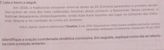 Leia o texto a seguir. 
Em 2018, o tradicional crossover entre as séries da DC [Comics] apresentou a primeira versão 
live-action de uma das mais celebradas heroínas desse universo: a Batwoman. Nesse universo, o 
Batman desapareceu misteriosamente, então Kate Kane assumiu seu lugar no comando das Indús- 
trias Wayne e no combate ao crime em Gotham. 
AVILA, Gabriel. Quem é a Batwoman? Omelete, 8 out. 2019. Disponível em: https://www.omelete.com.br/dc-comics/ 
batwoman-serie/quem-e-batwoman. Acesso em: 10 out. 2022. 
Identifique a oração coordenada sindética conclusiva. Em seguida, explique como ela se relacio- 
na com a oração anterior.