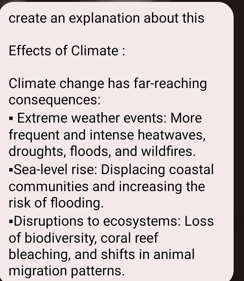 create an explanation about this 
Effects of Climate : 
Climate change has far-reaching 
consequences: 
Extreme weather events: More 
frequent and intense heatwaves, 
droughts, floods, and wildfires. 
•Sea-level rise: Displacing coastal 
communities and increasing the 
risk of flooding. 
#Disruptions to ecosystems: Loss 
of biodiversity, coral reef 
bleaching, and shifts in animal 
migration patterns.