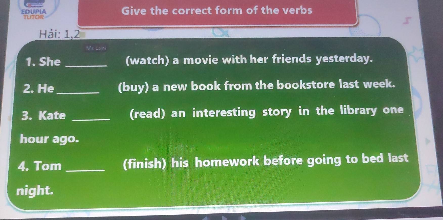 EDUPIA Give the correct form of the verbs 
tutor 
Hải: 1,2 
Ms Lan 
1. She _(watch) a movie with her friends yesterday. 
2. He _(buy) a new book from the bookstore last week. 
3. Kate _(read) an interesting story in the library one 
hour ago. 
4. Tom _(finish) his homework before going to bed last 
night.