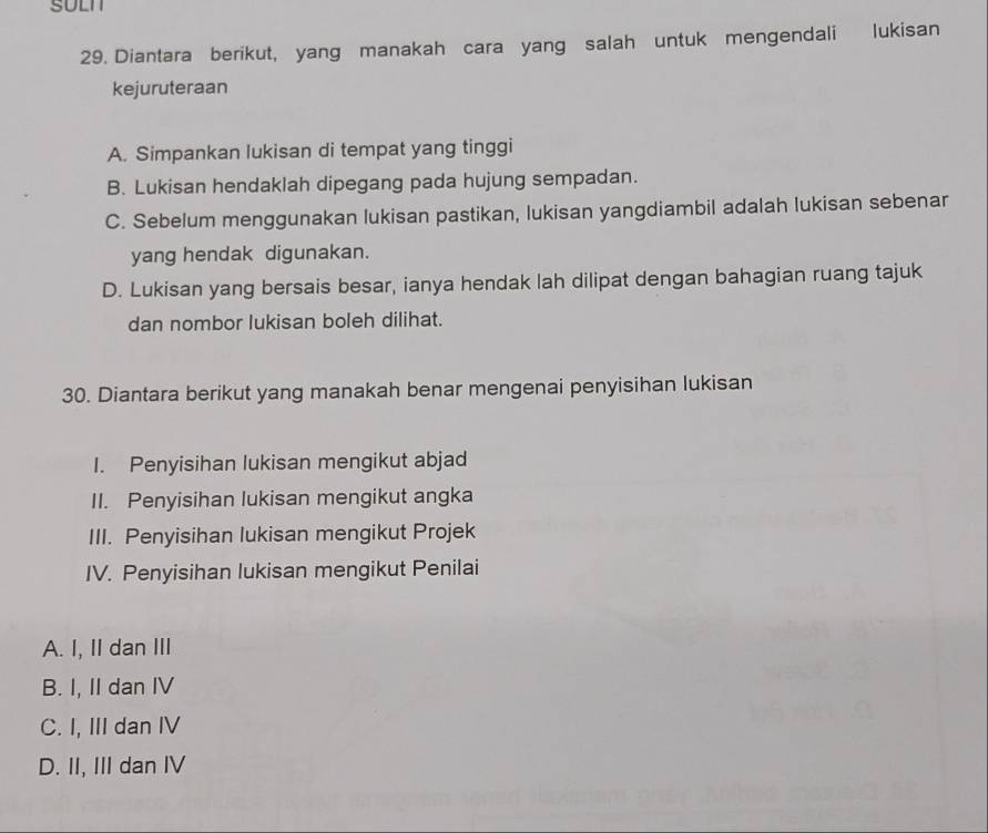 SULN
29. Diantara berikut, yang manakah cara yang salah untuk mengendali lukisan
kejuruteraan
A. Simpankan lukisan di tempat yang tinggi
B. Lukisan hendaklah dipegang pada hujung sempadan.
C. Sebelum menggunakan lukisan pastikan, lukisan yangdiambil adalah lukisan sebenar
yang hendak digunakan.
D. Lukisan yang bersais besar, ianya hendak lah dilipat dengan bahagian ruang tajuk
dan nombor lukisan boleh dilihat.
30. Diantara berikut yang manakah benar mengenai penyisihan lukisan
I. Penyisihan lukisan mengikut abjad
II. Penyisihan lukisan mengikut angka
III. Penyisihan lukisan mengikut Projek
IV. Penyisihan lukisan mengikut Penilai
A. I, II dan III
B. I, II dan IV
C. I, III dan IV
D. II, III dan IV