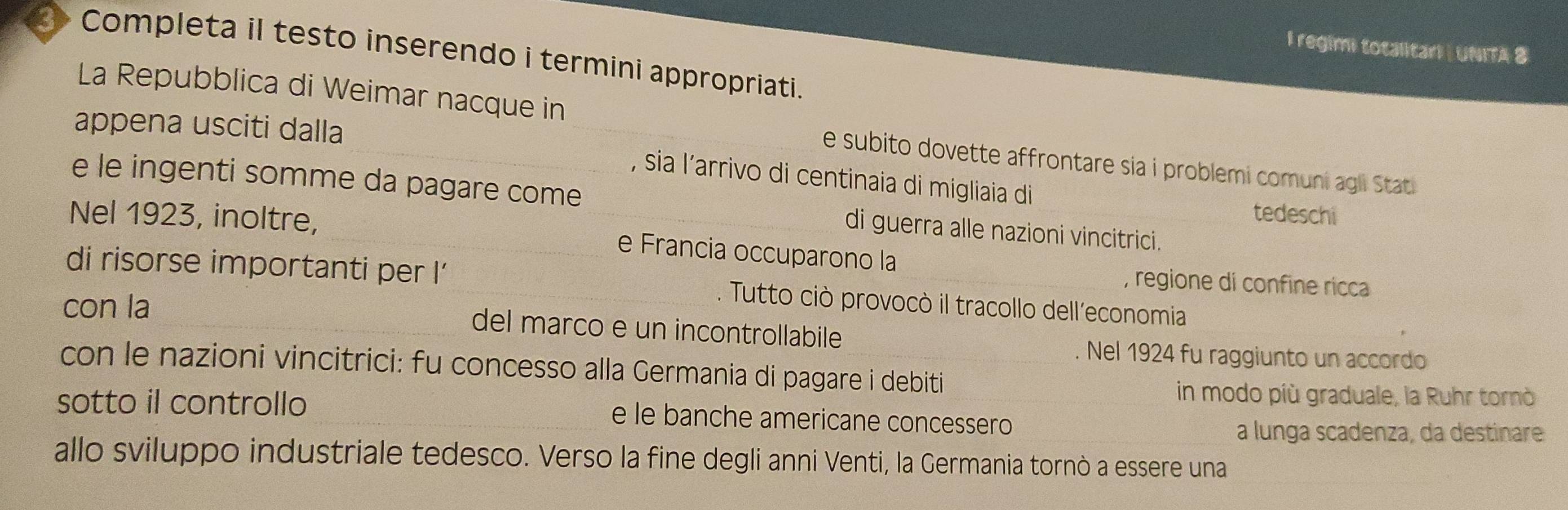 regimi totalitar! | UNITA 8 
3 Completa il testo inserendo i termini appropriati. 
_ 
La Repubblica di Weimar nacque in 
appena usciti dalla 
_e subito dovette affrontare sia i problemi comuni agli Stati 
, sia l’arrivo di centinaia di migliaia di 
e le ingenti somme da pagare come di guerra alle nazioni vincitrici. 
tedeschi 
Nel 1923, inoltre,_ _e Francia occuparono la 
, regione di confine ricca 
di risorse importanti per !' _. Tutto ciò provocò il tracollo dell’economia 
con la _del marco e un incontrollabile 
_ 
Nel 1924 fu raggiunto un accordo 
con le nazioni vincitrici: fu concesso alla Germania di pagare i debiti 
in modo più graduale, la Ruhr tornò 
sotto il controllo _e le banche americane concessero_ 
a lunga scadenza, da destinare 
allo sviluppo industriale tedesco. Verso la fine degli anni Venti, la Germania tornò a essere una