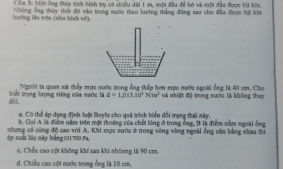 Một ông thủy tỉnh hình trụ có chiều dài 1 m, một đầu đề hở và một đầu được bịt kín
Những ổng thủy tinh đồ vào trong nước theo hướng thẳng đứng sao cho đầu được bịt kín
hướng lên trên (như hình vẽ).
Người ta quan sát thấy mực nước trong ổng thắp hơn mực nước ngoài ổng là 40 cm. Cho
biết trọng lượng riêng của nước là d=1,013.10^5N/m^2 và nhiệt độ trong nước là không thay
đổi.
a. Có thể áp dụng định luật Boyle cho quá trình biển đổi trạng thái này.
b. Gọi A là điểm nằm trên mặt thoáng của chất lóng ở trong ống, B là điểm nằm ngoài ống
nhưng có cùng độ cao với A. Khi mực nước ở trong vòng vòng ngoài ống cân bằng nhau thì
áp suất lúc này bằng101700 Pa.
c. Chều cao cột không khí sau khi nhúnng là 90 cm.
d. Chiều cao cột nước trong ống là 10 cm.