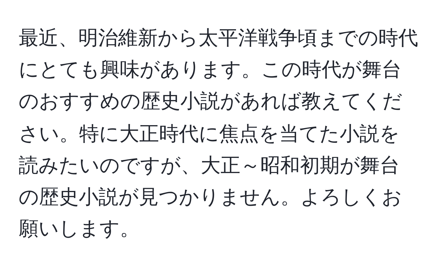 最近、明治維新から太平洋戦争頃までの時代にとても興味があります。この時代が舞台のおすすめの歴史小説があれば教えてください。特に大正時代に焦点を当てた小説を読みたいのですが、大正～昭和初期が舞台の歴史小説が見つかりません。よろしくお願いします。