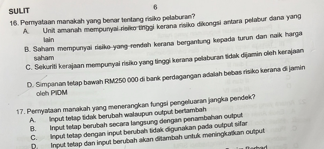 SULIT
6
16. Pernyataan manakah yang benar tentang risiko pelaburan?
A. Unit amanah mempunyai risiko tinggi kerana risiko dikongsi antara pelabur dana yang
lain
B. Saham mempunyai risiko yang rendah kerana bergantung kepada turun dan naik harga
saham
C. Sekuriti kerajaan mempunyai risiko yang tinggi kerana pelaburan tidak dijamin oleh kerajaan
D. Simpanan tetap bawah RM250 000 di bank perdagangan adalah bebas risiko kerana di jamin
oleh PIDM
17. Pernyataan manakah yang menerangkan fungsi pengeluaran jangka pendek?
A. Input tetap tidak berubah walaupun output bertambah
B. Input tetap berubah secara langsung dengan penambahan output
C. Input tetap dengan input berubah tidak digunakan pada output sifar
D. Input tetap dan input berubah akan ditambah untuk meningkatkan output
had