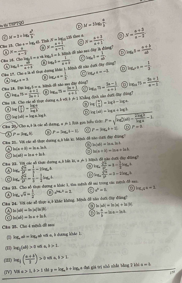 D M=3log _3 a/b .
n thi THPTQG
M=2+log _3 a^3/b .
Cầu 15. Cho a=log _3 45. Tính N= (a+1)/a-1 . N=log _15135 theo a.
Cầu 16. Cho log _25=a log _35=b.Menh n đề nào sau đây là đúng? N= (a+3)/a+1 .
D N= (a+3)/a-2 .
A N= a/a-2 .
D
Ⓐ log _65= ab/a+b . ⑬ log _65= 1/a+b . log _65= 1/ab . log _65= (a+b)/ab .
Câu 17. Cho a là số thực dương khác 1. Mệnh đề nào dưới đây đúng?
log _a^3a=3. ⑬ log _a^3a= 1/3 . 0 log _a^3a=-3. D log _a^3a=- 1/3 ,
Câu 18. Đặt log _35=a 1. Mệnh đề nào sau đây đúng? log _1575= (2a-1)/a+1 . D log _1575= (2a+1)/a-1 .
A log _1575= (a+1)/2a+1  ⑬ log _1575= (2a+1)/a+1 
Câu 19. Cho các số thực dương a, b với b != 1 Khẳng định nào dưới đây đúng?
log ( a/b )=log b-log a.
a log ( a/b )= log a/log b .
D log (ab)=log a+log b.
a log (ab)=log a.log b.
Câu 20, Cho a, b là các số dương, a!= 1 Rút gọn biểu thức: P=sqrt (log _a)^2(ab)- 2log b/log a -1 P=0.
a P=|log _ab|. B P=|log _ab-1|. P=|log _ab+1|. D
Câu 21. Với các số thực dương a, 6 bắt kì. Mệnh đề nào dưới đây đúng?
B ln (ab)=ln a.ln b.
ln (a+b)=ln a.ln b.
D ln (a+b)=ln a+ln b.
ln (ab)=ln a+ln b.
Câu 22. Với các số thực dương a, b bắt kì, a!= 1 Mệnh dề nào dưới đây đúng?
a log _a sqrt[3](a)/b^2 = 1/3 -2log _ab.
⑬ log _a sqrt[3](a)/b^2 =3- 1/2 log _ab.
log _a sqrt[3](a)/b^2 = 1/3 - 1/2 log _ab.
D log _a sqrt[3](a)/b^2 =3-2log _ab.
Câu 23. Cho số thực dương a khác 1, tìm mệnh đề sai trong các mệnh đề sau.
④ log _asqrt(a)= 1/2 . B a^(log _a)2=2. C a^0=0. D log _sqrt(a)a=2.
Câu 24. Với các số thực a, b khác không. Mệnh đề nào dưới đây đúng?
B ln |ab|=ln |a|+ln |b|.
A ln |ab|=ln |a|ln |b|.
ln (ab)=ln a+ln b.
D ln  a/b =ln a-ln b.
Câu 25. Cho 4 mệnh đề sau:
(I) log _aab=log _b ab với a, b dương khác 1.
(II) log _ 1/2 (ab)>0 với a,b>1.
(1II) log _ 1/2 ( (a+b)/2 )>0 với a, b>1.
(IV) Với a>1,b>1 thì y=log _ab+log _ba a đạt giá trị nhỏ nhất bằng 2 khi a=b.
175