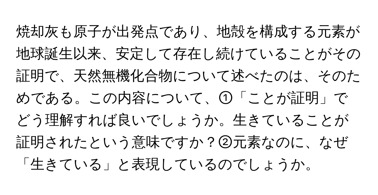焼却灰も原子が出発点であり、地殻を構成する元素が地球誕生以来、安定して存在し続けていることがその証明で、天然無機化合物について述べたのは、そのためである。この内容について、①「ことが証明」でどう理解すれば良いでしょうか。生きていることが証明されたという意味ですか？②元素なのに、なぜ「生きている」と表現しているのでしょうか。