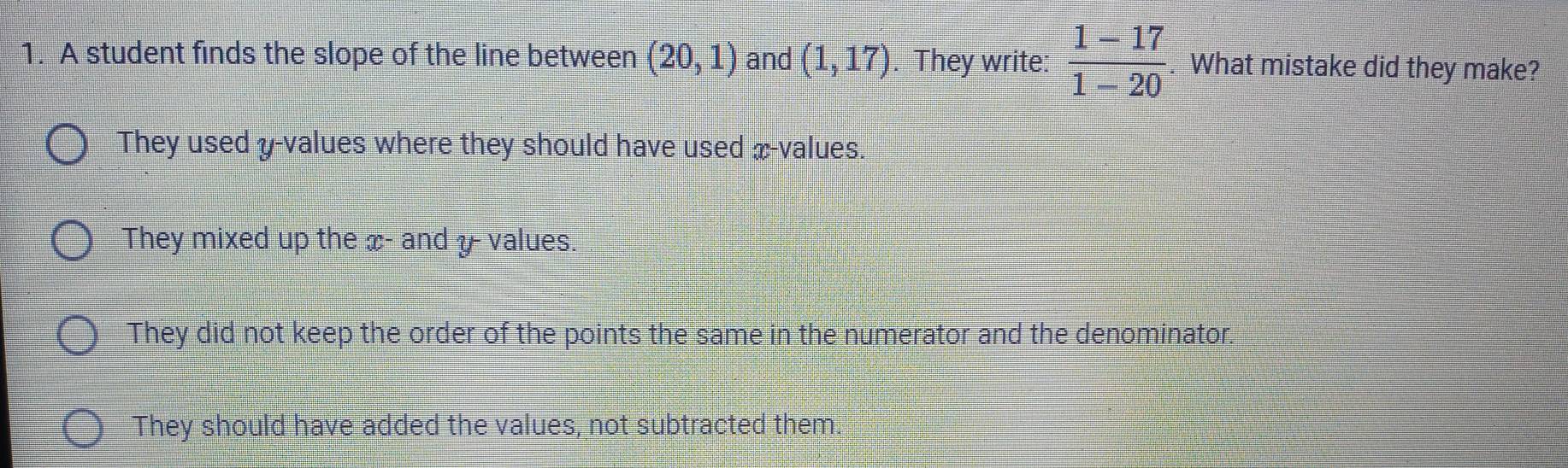 A student finds the slope of the line between (20,1) and (1,17). They write:  (1-17)/1-20 . What mistake did they make?
They used y -values where they should have used x -values.
They mixed up the x - and y - values.
They did not keep the order of the points the same in the numerator and the denominator.
They should have added the values, not subtracted them.