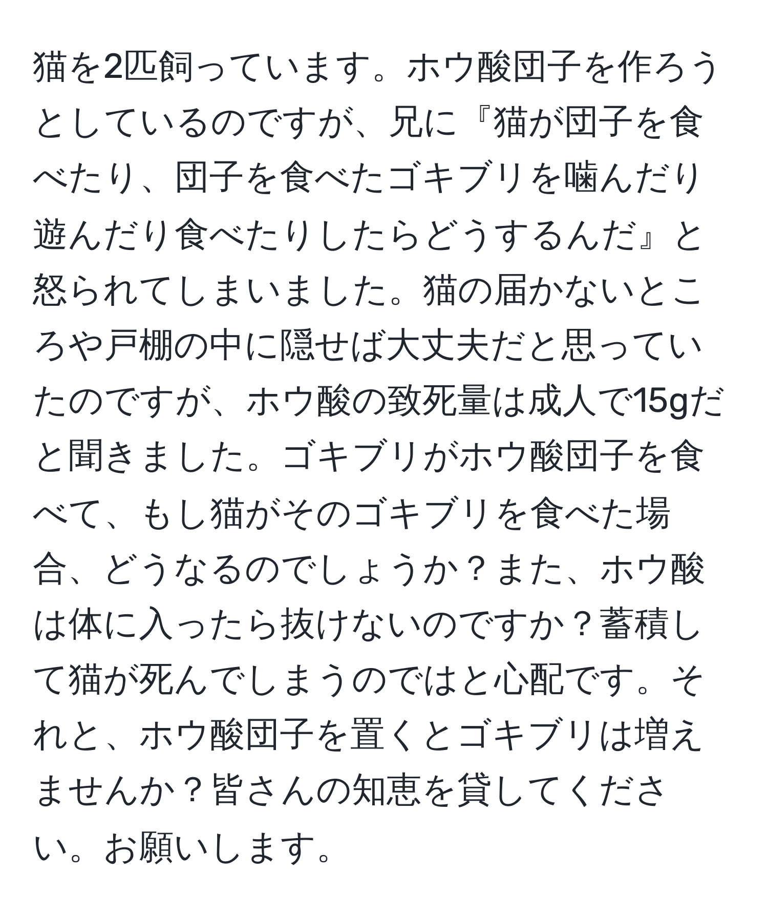 猫を2匹飼っています。ホウ酸団子を作ろうとしているのですが、兄に『猫が団子を食べたり、団子を食べたゴキブリを噛んだり遊んだり食べたりしたらどうするんだ』と怒られてしまいました。猫の届かないところや戸棚の中に隠せば大丈夫だと思っていたのですが、ホウ酸の致死量は成人で15gだと聞きました。ゴキブリがホウ酸団子を食べて、もし猫がそのゴキブリを食べた場合、どうなるのでしょうか？また、ホウ酸は体に入ったら抜けないのですか？蓄積して猫が死んでしまうのではと心配です。それと、ホウ酸団子を置くとゴキブリは増えませんか？皆さんの知恵を貸してください。お願いします。
