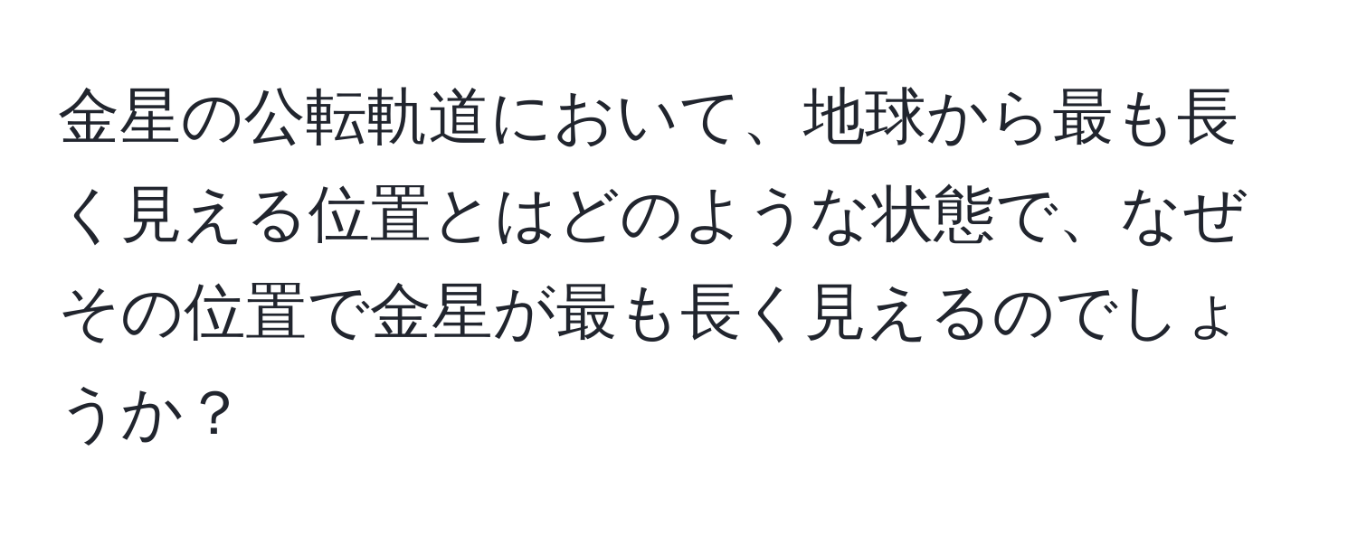 金星の公転軌道において、地球から最も長く見える位置とはどのような状態で、なぜその位置で金星が最も長く見えるのでしょうか？