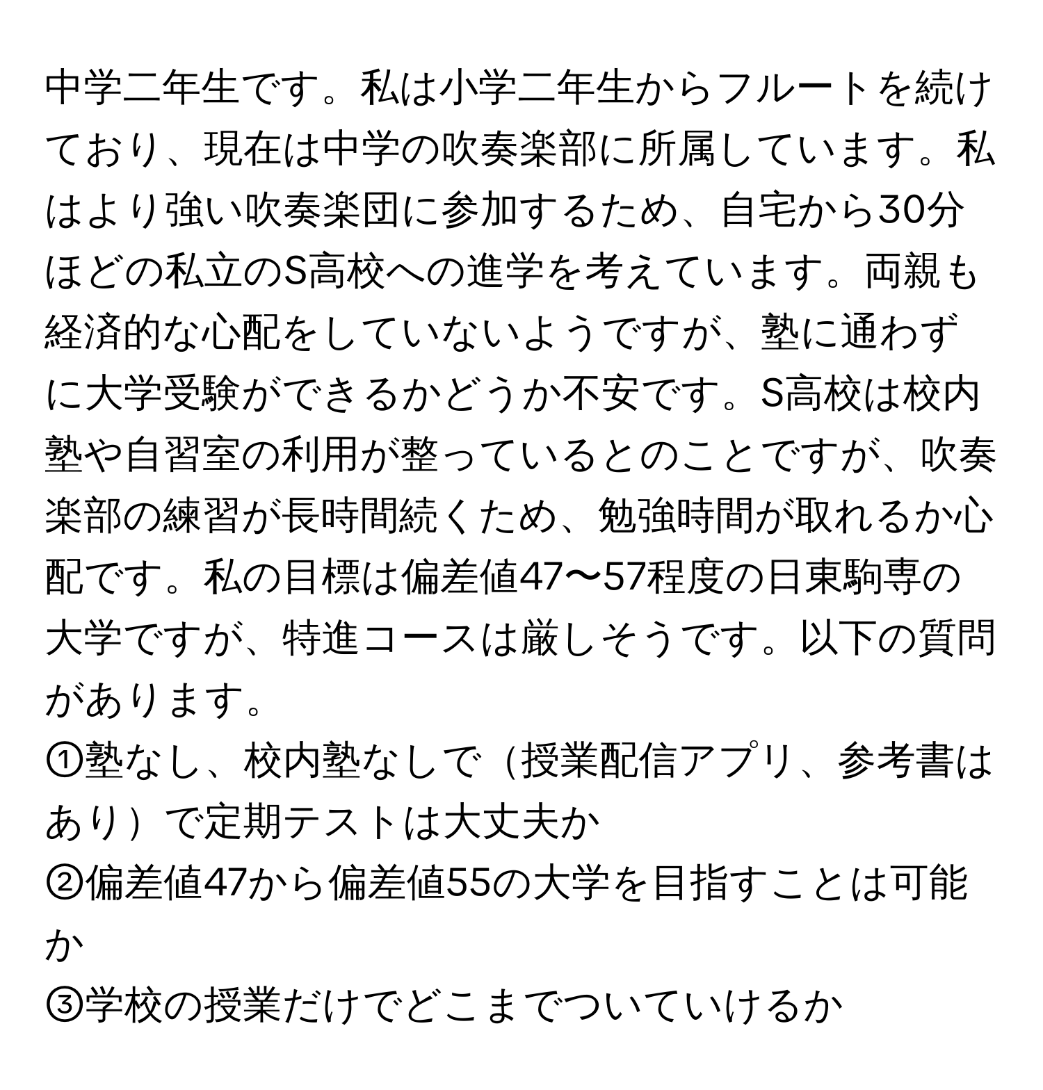 中学二年生です。私は小学二年生からフルートを続けており、現在は中学の吹奏楽部に所属しています。私はより強い吹奏楽団に参加するため、自宅から30分ほどの私立のS高校への進学を考えています。両親も経済的な心配をしていないようですが、塾に通わずに大学受験ができるかどうか不安です。S高校は校内塾や自習室の利用が整っているとのことですが、吹奏楽部の練習が長時間続くため、勉強時間が取れるか心配です。私の目標は偏差値47〜57程度の日東駒専の大学ですが、特進コースは厳しそうです。以下の質問があります。

①塾なし、校内塾なしで授業配信アプリ、参考書はありで定期テストは大丈夫か  
②偏差値47から偏差値55の大学を目指すことは可能か  
③学校の授業だけでどこまでついていけるか