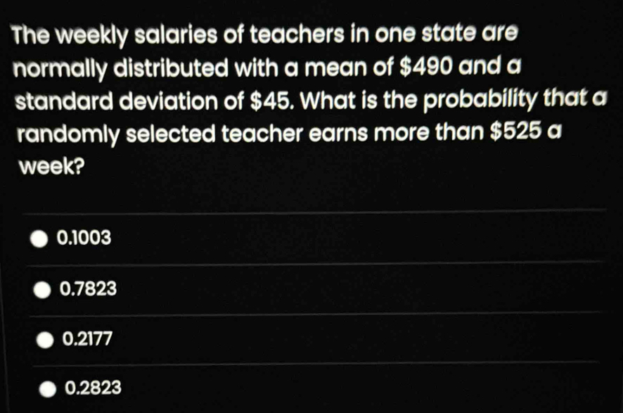 The weekly salaries of teachers in one state are
normally distributed with a mean of $490 and a
standard deviation of $45. What is the probability that a
randomly selected teacher earns more than $525 a
week?
0.1003
0.7823
0.2177
0.2823