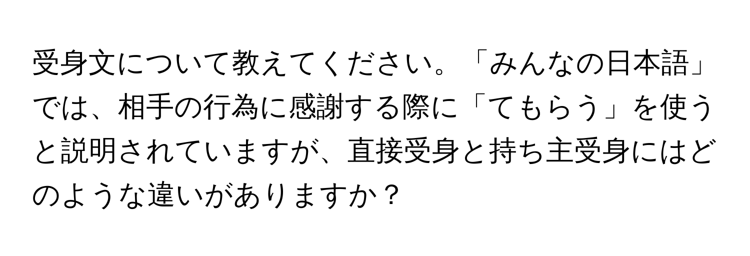 受身文について教えてください。「みんなの日本語」では、相手の行為に感謝する際に「てもらう」を使うと説明されていますが、直接受身と持ち主受身にはどのような違いがありますか？