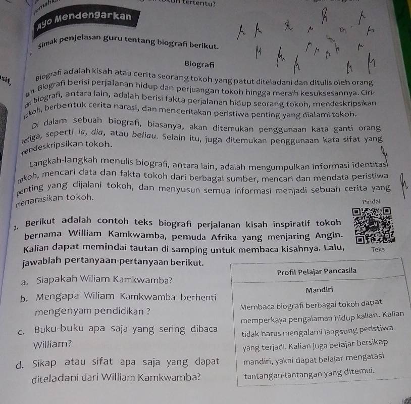 remahk
KUHtertentu?
Ayo Mendengarkan
Simak penjelasan guru tentang biograf berikut.
Biografi
Biograf adalah kisah atau cerita seorang tokoh yang patut diteladani dan ditulis oleh orang
sif,
hin. Biografi berisi perjalanan hidup dan perjuangan tokoh hingga meraih kesuksesannya. Ciri
cir biografi, antara lain, adalah berisi fakta perjalanan hidup seorang tokoh, mendeskripsikan
mkoh, berbentuk cerita narasi, dan menceritakan peristiwa penting yang dialami tokoh.
Di dalam sebuah biograf, biasanya, akan ditemukan penggunaan kata ganti orang
ketiga, seperti ia, dia, atau beliau. Selain itu, juga ditemukan penggunaan kata sifat yang
mendeskripsikan tokoh.
Langkah-langkah menulis biografi, antara lain, adalah mengumpulkan informasi identitas
łkoh, mencari data dan fakta tokoh dari berbagai sumber, mencari dan mendata peristiwa
penting yang dijalani tokoh, dan menyusun semua informasi menjadi sebuah cerita yang
menarasikan tokoh.
Pindai
2. Berikut adalah contoh teks biograf perjalanan kisah inspiratif tokoh
bernama William Kamkwamba, pemuda Afrika yang menjaring Angin.
Kalian dapat memindai tautan di samping untuk membaca kisahnya. Lalu, Teks
jawablah pertanyaan-pertanyaan berikut.
a. Siapakah Wiliam Kamkwamba? Profil Pelajar Pancasila
b. Mengapa Wiliam Kamkwamba berhenti Mandiri
mengenyam pendidikan ? Membaca biograf berbagai tokoh dapat
c. Buku-buku apa saja yang sering dibaca memperkaya pengalaman hidup kalian. Kalian
William? tidak harus mengalami langsung peristiwa
yang terjadi. Kalian juga belajar bersikap
d. Sikap atau sifat apa saja yang dapat mandiri, yakni dapat belajar mengatasi
diteladani dari William Kamkwamba? tantangan-tantangan yang ditemui.