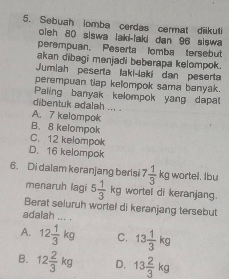 Sebuah lomba cerdas cermat diikuti
oleh 80 siswa laki-laki dan 96 siswa
perempuan. Peserta lomba tersebut
akan dibagi menjadi beberapa kelompok.
Jumlah peserta laki-laki dan peserta
perempuan tiap kelompok sama banyak.
Paling banyak kelompok yang dapat
dibentuk adalah ... .
A. 7 kelompok
B. 8 kelompok
C. 12 kelompok
D. 16 kelompok
6. Di dalam keranjang berisi 7 1/3 kg wortel. Ibu
menaruh lagi 5 1/3 kg wortel di keranjang.
Berat seluruh wortel di keranjang tersebut
adalah ... .
A. 12 1/3 kg
C. 13 1/3 kg
B. 12 2/3 kg
D. 13 2/3 kg