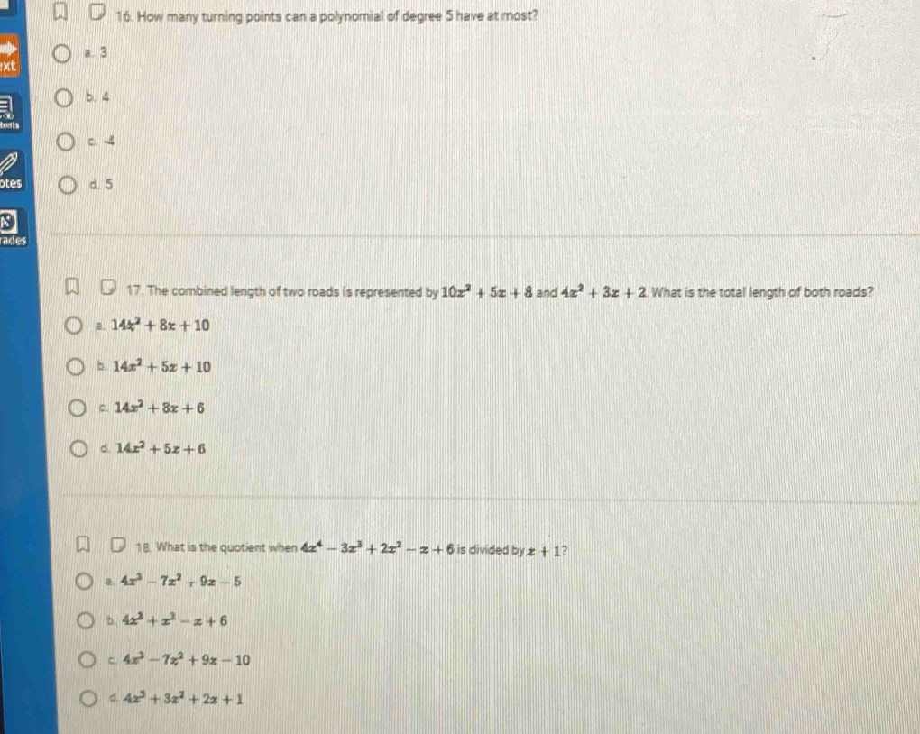 How many turning points can a polynomial of degree 5 have at most?
a. 3
xt
b. 4
C. -4
otes d. 5
3
rades
17. The combined length of two roads is represented by 10x^2+5x+8 and 4x^2+3x+2 What is the total length of both roads?
a. 14x^2+8x+10
5 14x^2+5x+10
c. 14x^2+8x+6
d. 14x^2+5x+6
18. What is the quotient when 4x^4-3x^3+2x^2-x+6 is divided by x+1 7
a. 4x^3-7x^2+9x-5
b. 4x^3+x^2-x+6
c. 4x^3-7x^2+9x-10
d. 4x^3+3x^2+2x+1