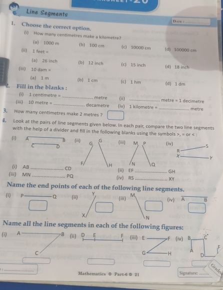 Line Segments
D.are :_
1. Choose the correct option.
(i) How many centimetres make a kilometre?
(a) 1000 m (b) 100 cm (c) 10000 cm (d) 100000 cm
(ii) 1 feet =
(a) 26 inch (b) 12 inch (c) 15 inch (d) 18 inch
(iii) 10 dam =
(a) 1 m (b) 1 cm (c) 1 hm (d) 1 dm
2. Fill in the blanks :
(i) 1 centimetre = _ metre (ii) _ metre = 1 decimetre
(iii) 10 metre = _ decametre (iv) 1 kilometre = _ metre
3. How many centimetres make 2 metres ?
4 Look at the pairs of line segments given below. In each pair, compare the two line segments
with the help of a divider and fill in the following blanks using the symbols , ifor : 
(i) A B (ii) G G (i(iv) S
C D
Y
F/ 
(i) AB _CD H (iGH
(iii) MN_  PQ (iv) RS _ XY
Name the end points of each of the following line segments.
(i) P Q (ii) Y. (iii) M (iv) beginarrayr overline A overline □ endarray
X
N
Name all the line segments in each of the following figures:
(i) A B (ii) D E F (iii) E F (iv) B, C
C
G H D
A Grader
. _Mathematics Part-6 ® 21 Signature: