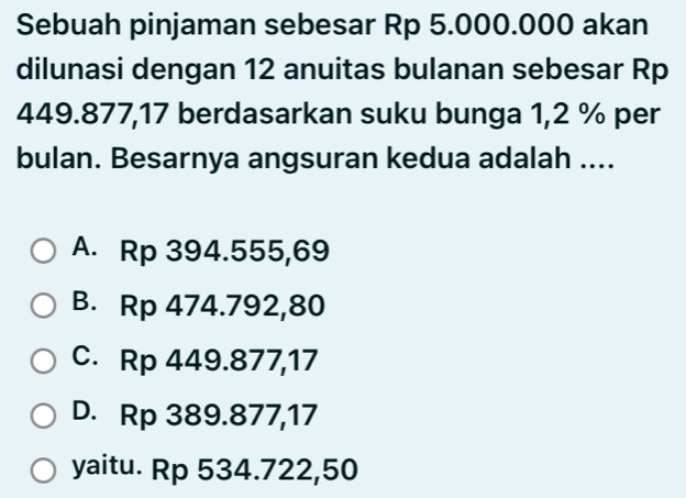 Sebuah pinjaman sebesar Rp 5.000.000 akan
dilunasi dengan 12 anuitas bulanan sebesar Rp
449.877,17 berdasarkan suku bunga 1,2 % per
bulan. Besarnya angsuran kedua adalah ....
A. Rp 394.555,69
B. Rp 474.792,80
C. Rp 449.877,17
D. Rp 389.877,17
yaitu. Rp 534.722,50