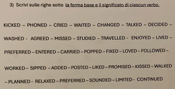 Scrivi sulle righe sotto la forma base e il significato di ciascun verbo. 
KICKED - PHONED - CRIED - WAITED - CHANGED - TALKED - DECIDED - 
WASHED - AGREED - MISSED - STUDIED - TRAVELLED - ENJOYED - LIVED - 
PREFERRED - ENTERED - CARRIED - POPPED - FIXED - LOVED - FOLLOWED - 
WORKED - SIPPED - ADDED - POSTED - LIKED - PROMISED - KISSED - WALKED 
- PLANNED - RELAXED- PREFERRED - SOUNDED - LIMITED - CONTINUED