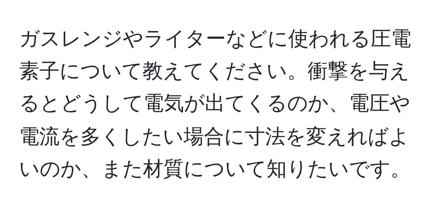 ガスレンジやライターなどに使われる圧電素子について教えてください。衝撃を与えるとどうして電気が出てくるのか、電圧や電流を多くしたい場合に寸法を変えればよいのか、また材質について知りたいです。