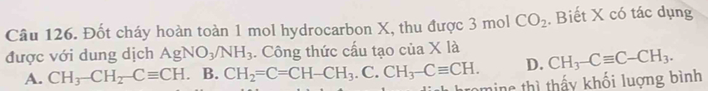 Đốt cháy hoàn toàn 1 mol hydrocarbon X, thu được 3 mol CO_2. Biết X có tác dụng
được với dung dịch AgNO_3/NH_3. Công thức cấu tạo của X là
A. CH_3-CH_2-Cequiv CH B. CH_2=C=CH-CH_3.C CH_3-Cequiv CH. D. CH_3-Cequiv C-CH_3. 
romine thì thấy khối luợng bình