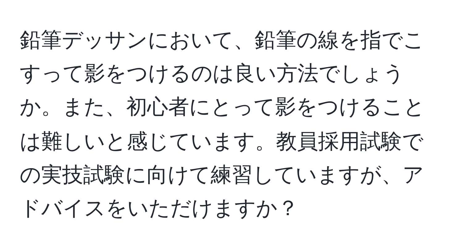 鉛筆デッサンにおいて、鉛筆の線を指でこすって影をつけるのは良い方法でしょうか。また、初心者にとって影をつけることは難しいと感じています。教員採用試験での実技試験に向けて練習していますが、アドバイスをいただけますか？