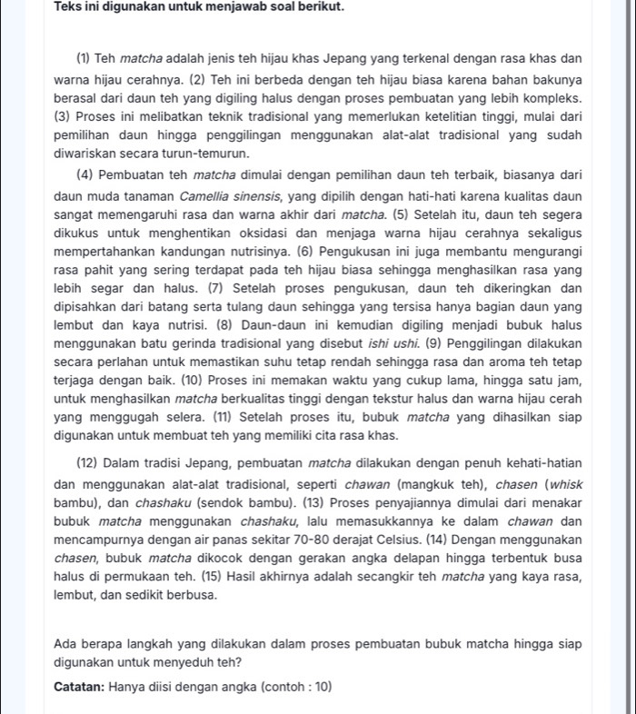 Teks ini digunakan untuk menjawab soal berikut.
(1) Teh matcha adalah jenis teh hijau khas Jepang yang terkenal dengan rasa khas dan
warna hijau cerahnya. (2) Teh ini berbeda dengan teh hijau biasa karena bahan bakunya
berasal dari daun teh yang digiling halus dengan proses pembuatan yang lebih kompleks.
(3) Proses ini melibatkan teknik tradisional yang memerlukan ketelitian tinggi, mulai dari
pemilihan daun hingga penggilingan menggunakan alat-alat tradisional yang sudah
diwariskan secara turun-temurun.
(4) Pembuatan teh matcha dimulai dengan pemilihan daun teh terbaik, biasanya dari
daun muda tanaman Camellia sinensis, yang dipilih dengan hati-hati karena kualitas daun
sangat memengaruhi rasa dan warna akhir dari matcha. (5) Setelah itu, daun teh segera
dikukus untuk menghentikan oksidasi dan menjaga warna hijau cerahnya sekaligus
mempertahankan kandungan nutrisinya. (6) Pengukusan ini juga membantu mengurangi
rasa pahit yang sering terdapat pada teh hijau biasa sehingga menghasilkan rasa yang
lebih segar dan halus. (7) Setelah proses pengukusan, daun teh dikeringkan dan
dipisahkan dari batang serta tulang daun sehingga yang tersisa hanya bagian daun yang
lembut dan kaya nutrisi. (8) Daun-daun ini kemudian digiling menjadi bubuk halus
menggunakan batu gerinda tradisional yang disebut ishi ushi. (9) Penggilingan dilakukan
secara perlahan untuk memastikan suhu tetap rendah sehingga rasa dan aroma teh tetap
terjaga dengan baik. (10) Proses ini memakan waktu yang cukup lama, hingga satu jam,
untuk menghasilkan matcha berkualitas tinggi dengan tekstur halus dan warna hijau cerah
yang menggugah selera. (11) Setelah proses itu, bubuk matcha yang dihasilkan siap
digunakan untuk membuat teh yang memiliki cita rasa khas.
(12) Dalam tradisi Jepang, pembuatan matcha dilakukan dengan penuh kehati-hatian
dan menggunakan alat-alat tradisional, seperti chawan (mangkuk teh), chasen (whisk
bambu), dan chashaku (sendok bambu). (13) Proses penyajiannya dimulai dari menakar
bubuk matcha menggunakan chashaku, lalu memasukkannya ke dalam chawan dan
mencampurnya dengan air panas sekitar 70-80 derajat Celsius. (14) Dengan menggunakan
chasen, bubuk matcha dikocok dengan gerakan angka delapan hingga terbentuk busa
halus di permukaan teh. (15) Hasil akhirnya adalah secangkir teh matcha yang kaya rasa,
lembut, dan sedikit berbusa.
Ada berapa langkah yang dilakukan dalam proses pembuatan bubuk matcha hingga siap
digunakan untuk menyeduh teh?
Catatan: Hanya diisi dengan angka (contoh : 10)