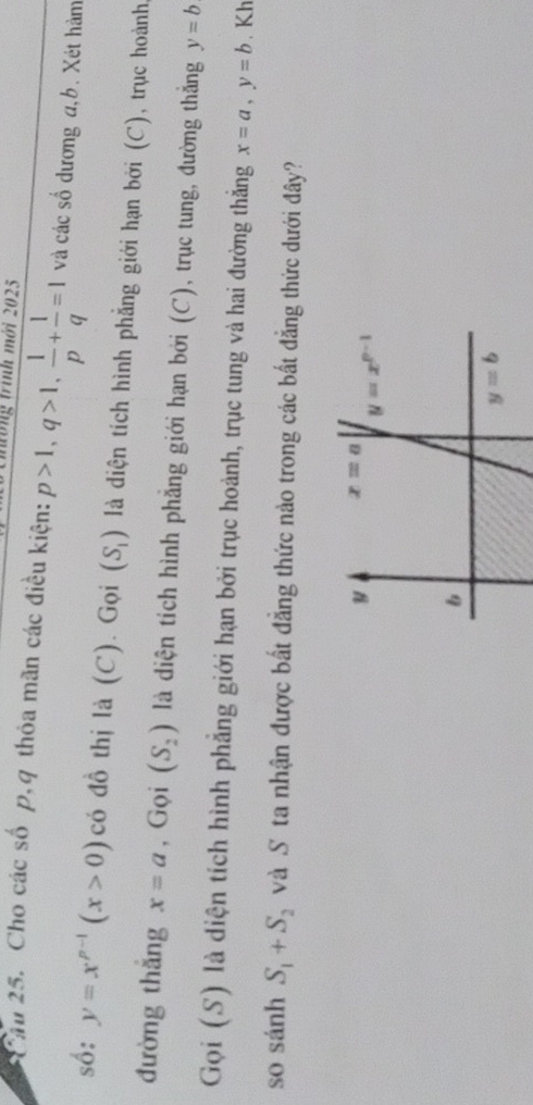 tổng trình mới 2025
Chu 25. Cho các số p,q thỏa mãn các điều kiện: p>1,q>1, 1/p + 1/q =1 và các số dương a,b. Xét hàm
số: y=x^(p-1)(x>0) có đồ thị là (C). Gọi (S_1) là diện tích hình phẳng giới hạn bởi (C), trục hoành.
đường thǎng x=a , Gọi (S_2) là diện tích hình phẳng giới hạn bởi (C), trục tung, đường thắng y=b
Gọi (S) là diện tích hình phẳng giới hạn bởi trục hoành, trục tung và hai đường thắng x=a,y=b. Kh
so sánh S_1+S_2 và S ta nhận được bất đẳng thức nào trong các bất đẳng thức dưới đây?