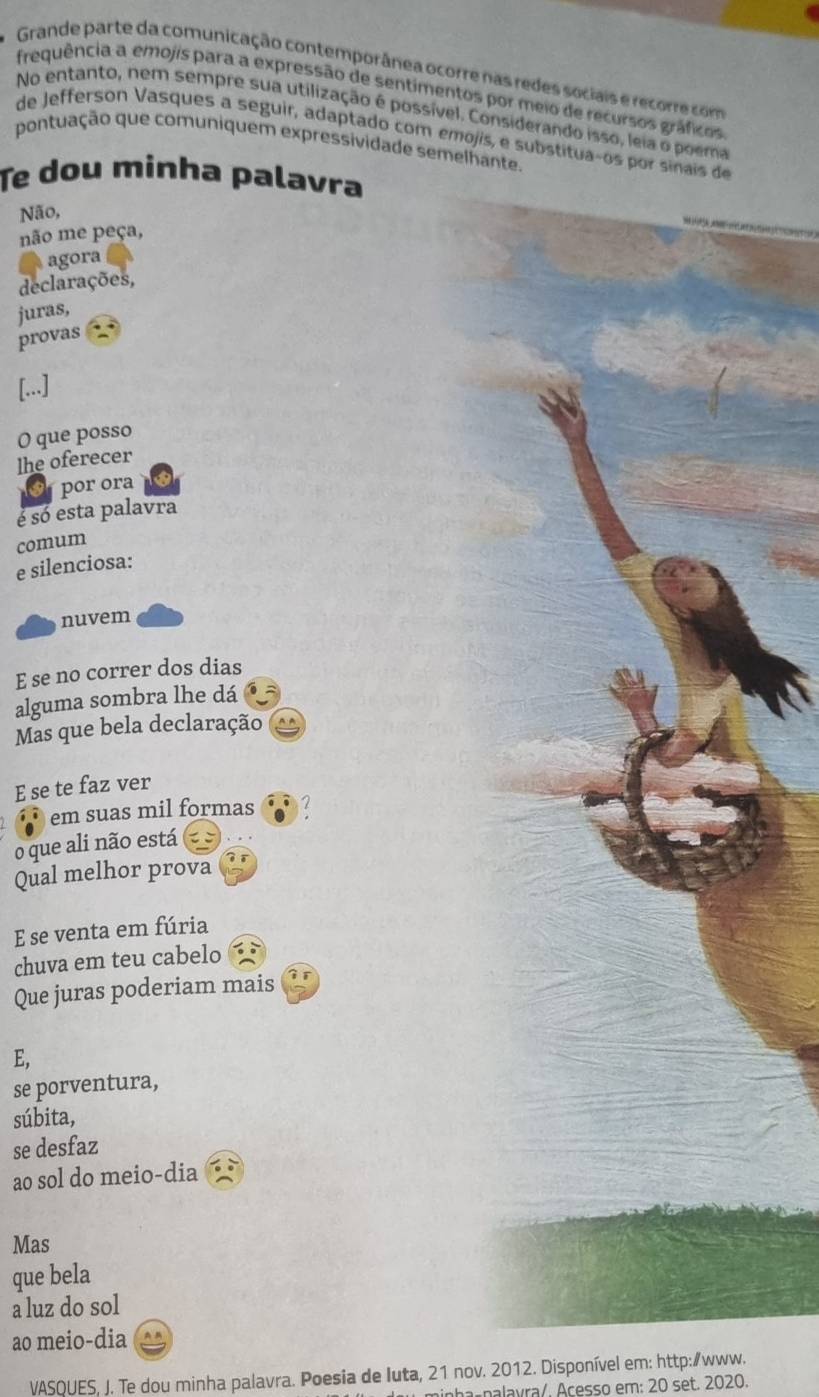 Grande parte da comunicação contemporânea ocorre nas redes sociais e recorre com 
frequência a emojis para a expressão de sentimentos por meio de recursos gráficos 
No entanto, nem sempre sua utilização é possível. Considerando isso, leia o poema 
de Jefferson Vasques a seguir, adaptado com emojis, e substituaços por sinais de 
pontuação que comuniquem expressividade semelhante. 
Te dou minha palavra 
Não, 
não me peça, 
agora 
declarações, 
juras, 
provas 
[...] 
O que posso 
lhe oferecer 
por ora 
é só esta palavra 
comum 
e silenciosa: 
nuvem 
E se no correr dos dias 
alguma sombra lhe dá 
Mas que bela declaração 
E se te faz ver 
em suas mil formas 2 
o que ali não está 
Qual melhor prova 
E se venta em fúria 
chuva em teu cabelo 
Que juras poderiam mais 
E, 
se porventura, 
súbita, 
se desfaz 
ao sol do meio-dia 
Mas 
que bela 
a luz do sol 
ao meio-dia 
VASQUES, J. Te dou minha palavra. Poesia de Iuta, 21 nov. 2012. Disponível em: http:∥www. 
nha- nalavra/. Açesso em: 20 set. 2020.