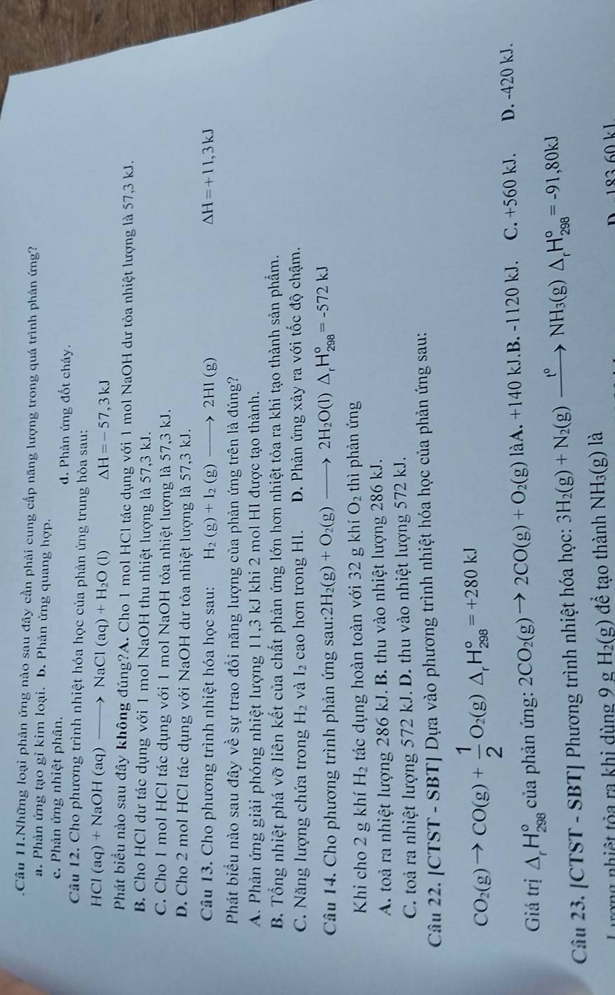 .Câu 11.Những loại phản ứng nào sau đây cần phải cung cấp năng lượng trong quá trình phản ứng?
a. Phản ứng tạo gỉ kim loại. b. Phản ứng quang hợp.
c. Phản ứng nhiệt phân. d. Phản ứng đốt cháy.
Câu 12. Cho phương trình nhiệt hóa học của phản ứng trung hòa sau:
HCl(aq)+NaOH(aq)to NaCl(aq)+H_2O(l) △ H=-57,3kJ
Phát biểu nào sau đây không đúng?A. Cho 1 mol HCl tác dụng với 1 mol NaOH dư tỏa nhiệt lượng là 57,3 kJ.
B. Cho HCl dư tác dụng với 1 mol NaOH thu nhiệt lượng là 57,3 kJ.
C. Cho 1 mol HCl tác dụng với 1 mol NaOH tỏa nhiệt lượng là 57,3 kJ.
D. Cho 2 mol HCl tác dụng với NaOH dư tỏa nhiệt lượng là 57,3 kJ.
Câu 13. Cho phương trình nhiệt hóa học sau: H_2(g)+I_2(g)to 2HI(g ) Delta H=+11,3kJ
Phát biểu nào sau đây về sự trao đổi năng lượng của phản ứng trên là đúng?
A. Phản ứng giải phóng nhiệt lượng 11,3 kJ khi 2 mol HI được tạo thành.
B. Tổng nhiệt phá vỡ liên kết của chất phản ứng lớn hơn nhiệt tỏa ra khi tạo thành sản phẩm.
C. Năng lượng chứa trong H_2 và I_2 cao hơn trong Hl. D. Phản ứng xảy ra với tốc độ chậm.
Câu 14. Cho phương trình phản ứng sau: 2H_2(g)+O_2(g)to 2H_2O(l)△ _rH_(298)°=-572kJ
Khi cho 2 g khí H_2 tác dụng hoàn toàn với 32 g khí O_2 thì phản ứng
A. toà ra nhiệt lượng 286 kJ. B. thu vào nhiệt lượng 286 kJ.
C. toả ra nhiệt lượng 572 kJ. D. thu vào nhiệt lượng 572 kJ.
Câu 22. [CTST - SBT] Dựa vào phương trình nhiệt hóa học của phản ứng sau:
CO_2(g)to CO(g)+ 1/2 O_2(g)△ _rH_(298)°=+280kJ
Giá trị △ _rH_(298)° của phản ứng: 2CO_2(g)to 2CO(g)+O_2(g)laA.+140kJ.B.-1120kJ. C. +560 kJ. D. -420 kJ.
Câu 23. [CTST - SBT] Phương trình nhiệt hóa học: 3H_2(g)+N_2(g)xrightarrow t°NH_3(g)△ _rH_(298)°=-91,80kJ
Lượng nhiệt tỏa ra khi dùng 9 , H_2(g) để tạo thành NH_3(g)la
D 183 60 kJ