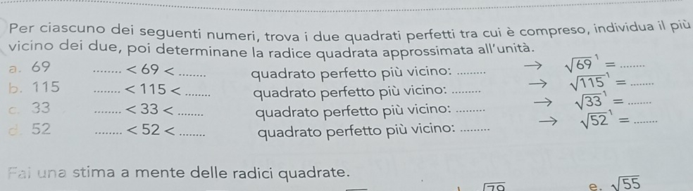 Per ciascuno dei seguenti numeri, trova i due quadrati perfetti tra cui è compreso, individua il più 
vicino dei due, poi determinane la radice quadrata approssimata all’unità. 
a. 69 _ <69<</tex> _ 
quadrato perfetto più vicino:_ 
_ sqrt (69)^1=
b. 115 _  <115<</tex> _quadrato perfetto più vicino:_
sqrt (115)^1= _ 
c. 33 _ <33<</tex> _ quadrato perfetto più vicino:_ 
_ sqrt (33)^1=
d. 52 _  <52<</tex> _ 
quadrato perfetto più vicino:_ 
_ sqrt (52)^1=
Fai una stima a mente delle radici quadrate.
70
e. sqrt(55)