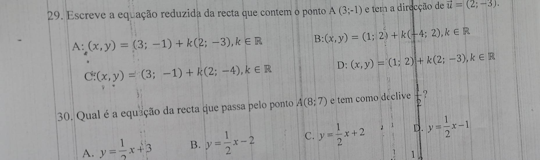 Escreve a equação reduzida da recta que contem o ponto A(3;-1) e tem a direcção de vector u=(2;-3).
A: (x,y)=(3;-1)+k(2;-3), k∈ R
B: (x,y)=(1;2)+k(-4;2), k∈ R
D:(x,y)=(1;2)+k(2;-3), k∈ R
C:(x,y)=(3;-1)+k(2;-4), k∈ R
30. Qual é a equação da recta que passa pelo ponto A(8;7) e tem como declive  1/2 
:1 D. y= 1/2 x-1
A. y= 1/2 x+3
B. y= 1/2 x-2
C. y= 1/2 x+2
1