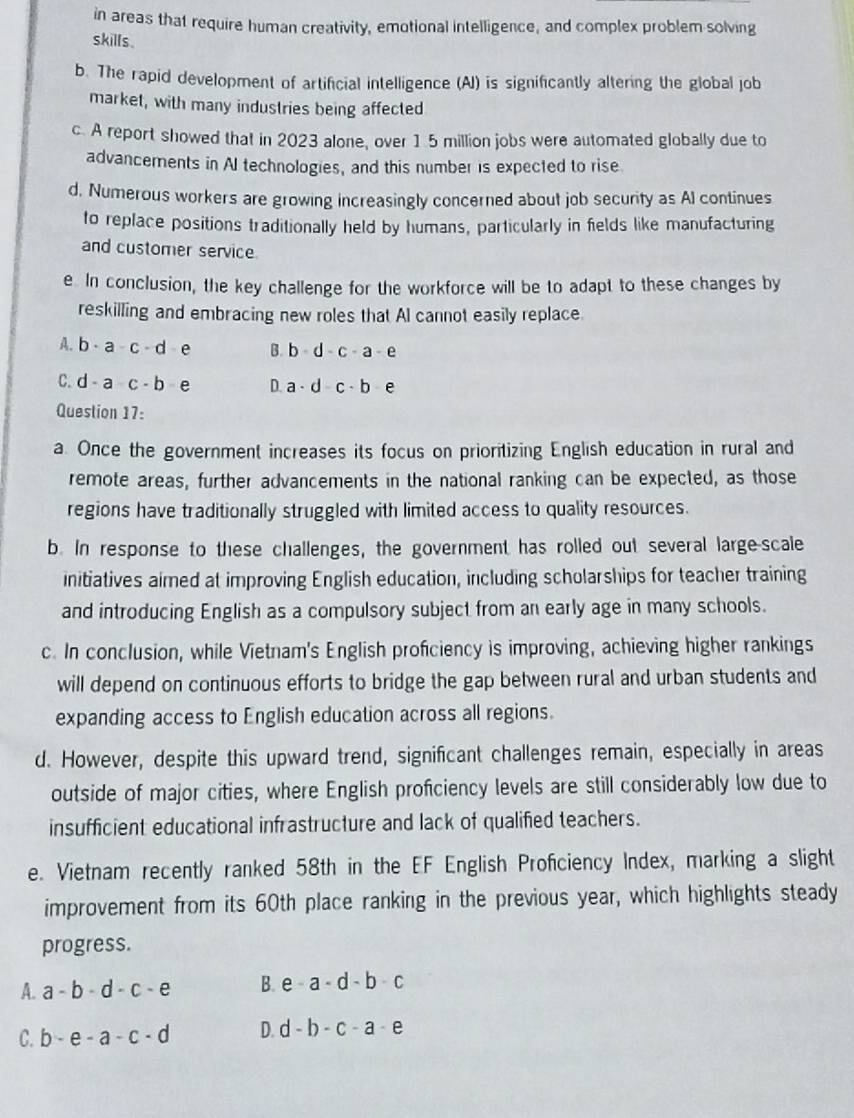 in areas that require human creativity, emotional intelligence, and complex problem-solving
skills.
b. The rapid development of artificial intelligence (AI) is significantly altering the global job
market, with many industries being affected
c. A report showed that in 2023 alone, over 1.5 million jobs were automated globally due to
advancements in AI technologies, and this number is expected to rise
d. Numerous workers are growing increasingly concerned about job security as Al continues
to replace positions traditionally held by humans, particularly in fields like manufacturing
and customer service
e. In conclusion, the key challenge for the workforce will be to adapt to these changes by
reskilling and embracing new roles that AI cannot easily replace.
A. b· a-c· d e B. b-d-c-a-e
C. d-a-c-b e D. a· d-c· b-e
Question 17:
a. Once the government increases its focus on prioritizing English education in rural and
remote areas, further advancements in the national ranking can be expected, as those
regions have traditionally struggled with limited access to quality resources.
b. In response to these challenges, the government has rolled out several large-scale
initiatives aimed at improving English education, including scholarships for teacher training
and introducing English as a compulsory subject from an early age in many schools.
c. In conclusion, while Vietnam's English proficiency is improving, achieving higher rankings
will depend on continuous efforts to bridge the gap between rural and urban students and
expanding access to English education across all regions.
d. However, despite this upward trend, significant challenges remain, especially in areas
outside of major cities, where English profciency levels are still considerably low due to
insufficient educational infrastructure and lack of qualified teachers.
e. Vietnam recently ranked 58th in the EF English Proficiency Index, marking a slight
improvement from its 60th place ranking in the previous year, which highlights steady
progress.
A. a-b-d-c-e B. e-a· d-b-c
C. b-e-a-c-d D. d-b-c-a-e