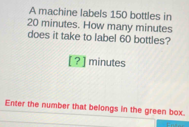 A machine labels 150 bottles in
20 minutes. How many minutes
does it take to label 60 bottles? 
[ ? ] minutes
Enter the number that belongs in the green box. 
Enter