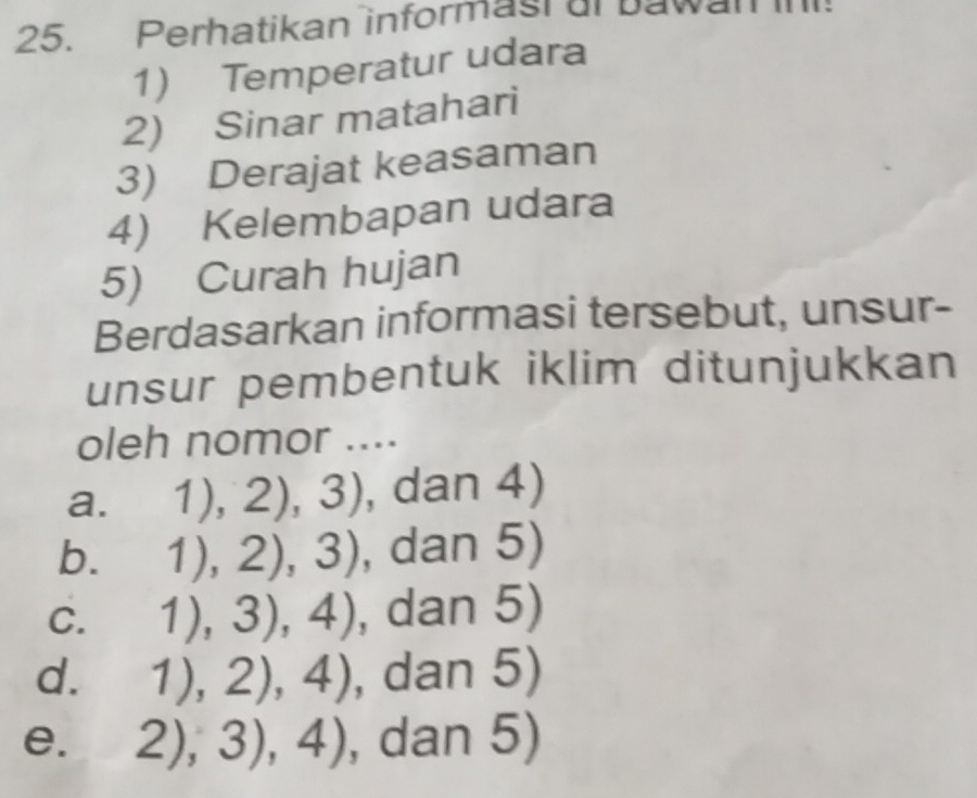 Perhatikan informast al bawan InI!
1) Temperatur udara
2) Sinar matahari
3) Derajat keasaman
4) Kelembapan udara
5) Curah hujan
Berdasarkan informasi tersebut, unsur-
unsur pembentuk iklim ditunjukkan
oleh nomor ....
a. 1),2),3) , dan 4)
b. 1),2),3) , dan 5)
C. 1),3),4) , dan 5)
d. 1),2),4) , dan 5)
e. 2),3),4) dan 5)