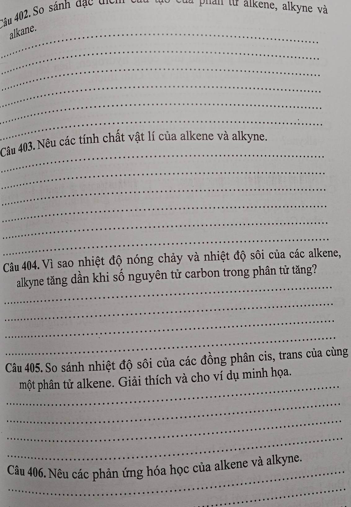 So sánh đặc điểm củu tạo của phân từ alkene, alkyne và 
_alkane. 
_ 
_ 
_ 
_ 
_ 
_ 
Câu 403. Nêu các tính chất vật lí của alkene và alkyne. 
_ 
_ 
_ 
_ 
_ 
Câu 404. Vì sao nhiệt độ nóng chảy và nhiệt độ sôi của các alkene, 
_ 
alkyne tăng dần khi số nguyên tử carbon trong phân tử tăng? 
_ 
_ 
_ 
Câu 405. So sánh nhiệt độ sôi của các đồng phân cis, trans của cùng 
_ 
một phân tử alkene. Giải thích và cho ví dụ minh họa. 
_ 
_ 
_ 
_ 
Câu 406. Nêu các phản ứng hóa học của alkene và alkyne. 
_