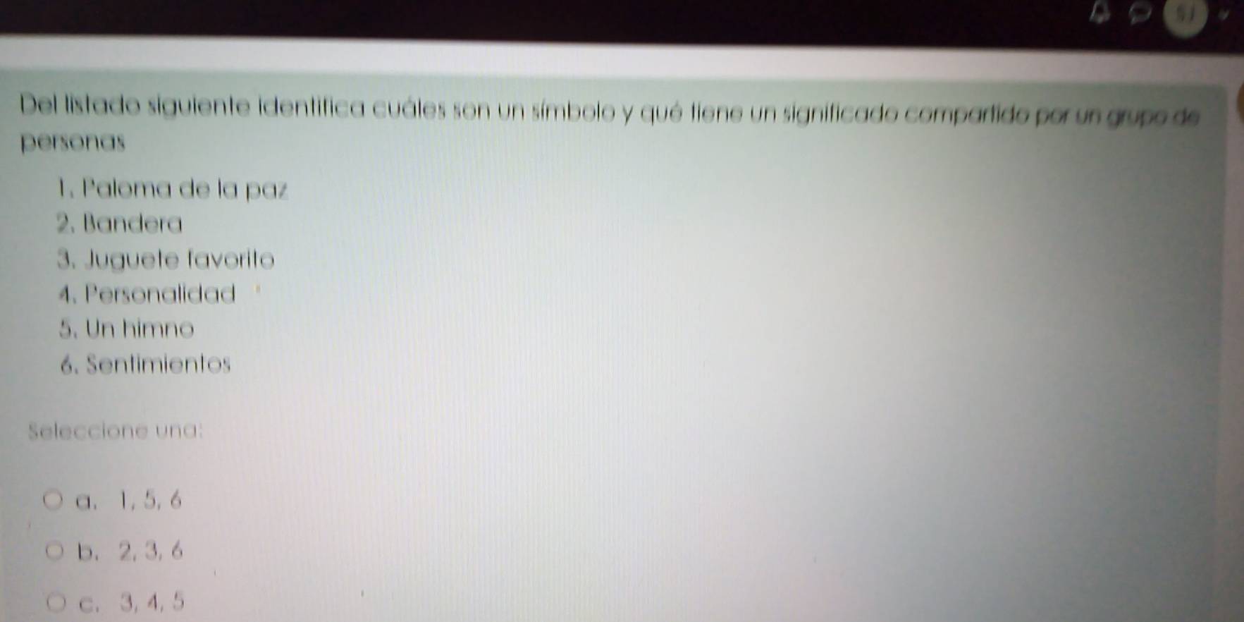 Del listado siguiente identifica cuáles son un símbolo y qué tiene un significado compartido por un grupo de
personas
1. Paloma de la paz
2. Bandera
3. Juguete favorito
4. Personalidad
5. Un himno
6. Sentimientos
Seleccione una:
a. 1, 5, 6
b. 2, 3, 6
c. 3, 4, 5