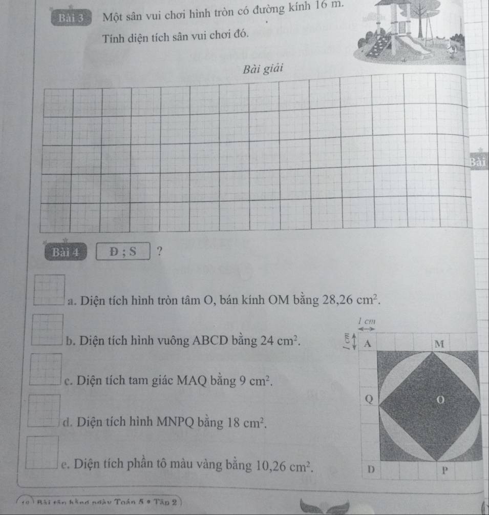 Một sân vui chơi hình tròn có đường kính 16 m. 
Tính diện tích sân vui chơi đó. 
Bài giải 
Bài 
Bài 4 D; S ? 
a. Diện tích hình tròn tâm O, bán kính OM bằng 28, 26cm^2.
1 cm
b. Diện tích hình vuông ABCD bằng 24cm^2. 5 
c. Diện tích tam giác MAQ bằng 9cm^2. 
d. Diện tích hình MNPQ bằng 18cm^2. 
e. Diện tích phần tô màu vàng bằng 10, 26cm^2. 
10 ) Bài tân hằng ngày Toán 5 4 Tập 2