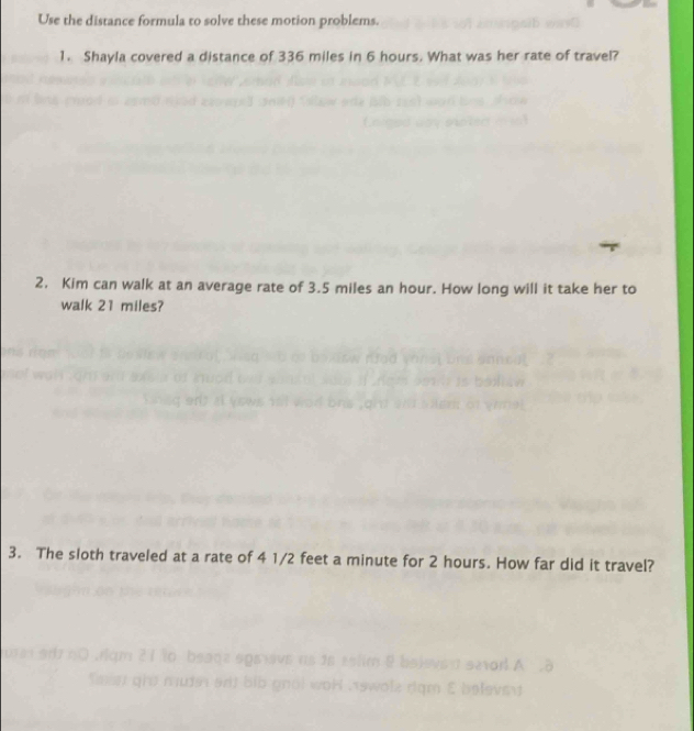 Use the distance formula to solve these motion problems. 
1. Shayla covered a distance of 336 miles in 6 hours. What was her rate of travel? 
2, Kim can walk at an average rate of 3.5 miles an hour. How long will it take her to 
walk 21 miles? 
3. The sloth traveled at a rate of 4 1/2 feet a minute for 2 hours. How far did it travel? 
s2arl A 
m E belevsy