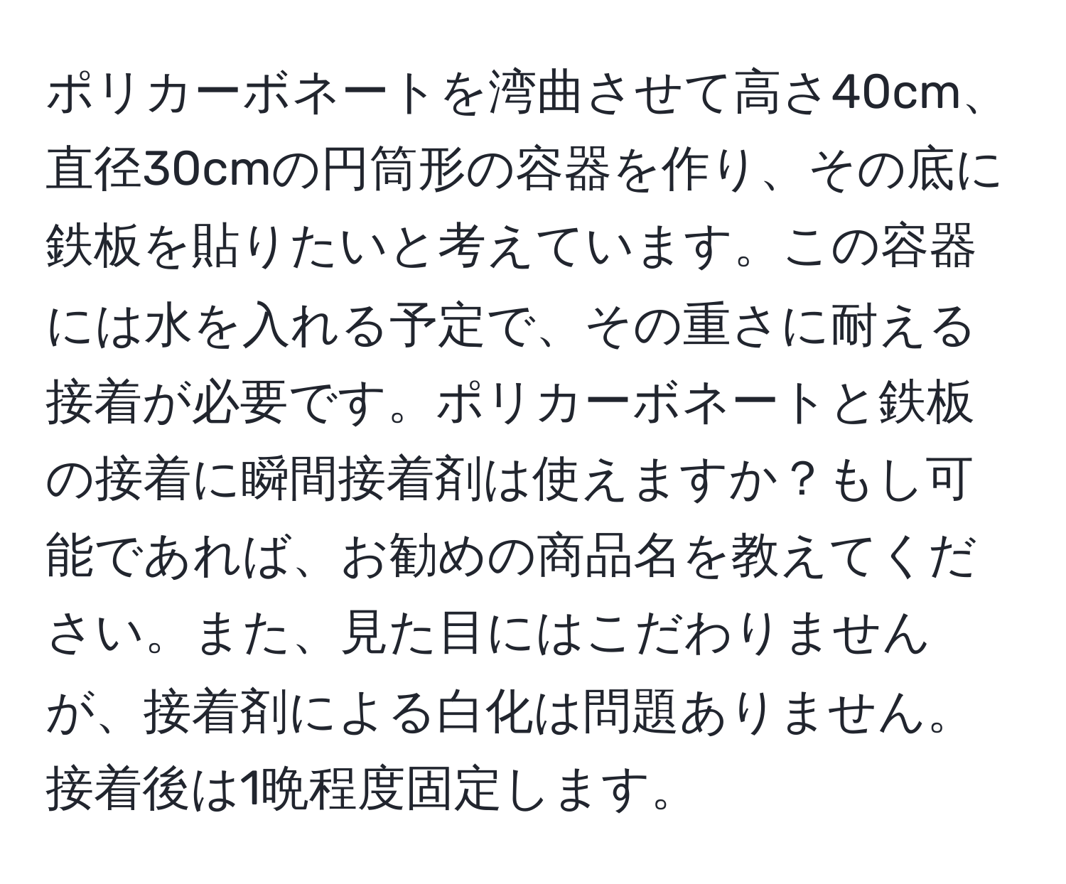 ポリカーボネートを湾曲させて高さ40cm、直径30cmの円筒形の容器を作り、その底に鉄板を貼りたいと考えています。この容器には水を入れる予定で、その重さに耐える接着が必要です。ポリカーボネートと鉄板の接着に瞬間接着剤は使えますか？もし可能であれば、お勧めの商品名を教えてください。また、見た目にはこだわりませんが、接着剤による白化は問題ありません。接着後は1晩程度固定します。