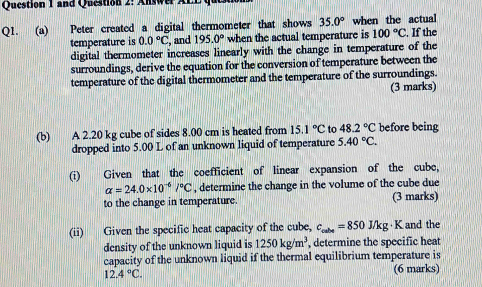 and Question 2: Answer ALDque 
Q1. (a) Peter created a digital thermometer that shows 35.0° when the actual 
temperature is 0.0°C , and 195.0° when the actual temperature is 100°C. If the 
digital thermometer increases linearly with the change in temperature of the 
surroundings, derive the equation for the conversion of temperature between the 
temperature of the digital thermometer and the temperature of the surroundings. 
(3 marks) 
(b) A 2.20 kg cube of sides 8.00 cm is heated from 15.1°C to 48.2°C before being 
dropped into 5.00 L of an unknown liquid of temperature 5.40°C. 
(i) Given that the coefficient of linear expansion of the cube,
alpha =24.0* 10^(-6)/^circ C , determine the change in the volume of the cube due 
to the change in temperature. (3 marks) 
(ii) Given the specific heat capacity of the cube, c_cube=850J/kg· K and the 
density of the unknown liquid is 1250kg/m^3 , determine the specific heat 
capacity of the unknown liquid if the thermal equilibrium temperature is
12.4°C. 
(6 marks)