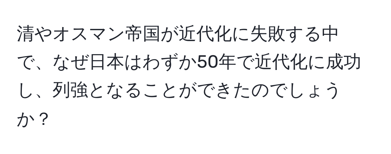 清やオスマン帝国が近代化に失敗する中で、なぜ日本はわずか50年で近代化に成功し、列強となることができたのでしょうか？