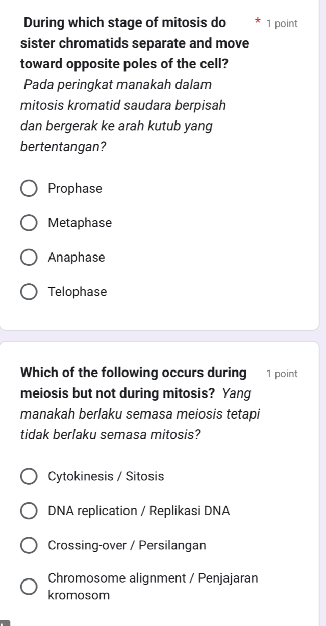 During which stage of mitosis do 1 point
sister chromatids separate and move
toward opposite poles of the cell?
Pada peringkat manakah dalam
mitosis kromatid saudara berpisah
dan bergerak ke arah kutub yang
bertentangan?
Prophase
Metaphase
Anaphase
Telophase
Which of the following occurs during [1 point
meiosis but not during mitosis? Yang
manakah berlaku semasa meiosis tetapi
tidak berlaku semasa mitosis?
Cytokinesis / Sitosis
DNA replication / Replikasi DNA
Crossing-over / Persilangan
Chromosome alignment / Penjajaran
kromosom