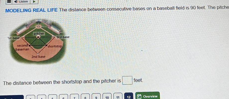 Listen 
MODELING REAL LIFE The distance between consecutive bases on a baseball field is 90 feet. The pitche 
pitcher
1st base 3rd base 
second shortstop 
baseman
2nd base 
The distance between the shortstop and the pitcher is □ feet
7 8 9 10 11 12 Overview