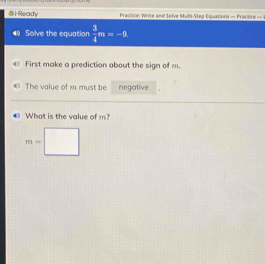 i-Ready Practice: Write and Solve Multi-Step Equations — Practice — I 
Solve the equation  3/4 m=-9. 
First make a prediction about the sign of m. 
The value of m must be negative 
What is the value of m?
m=□