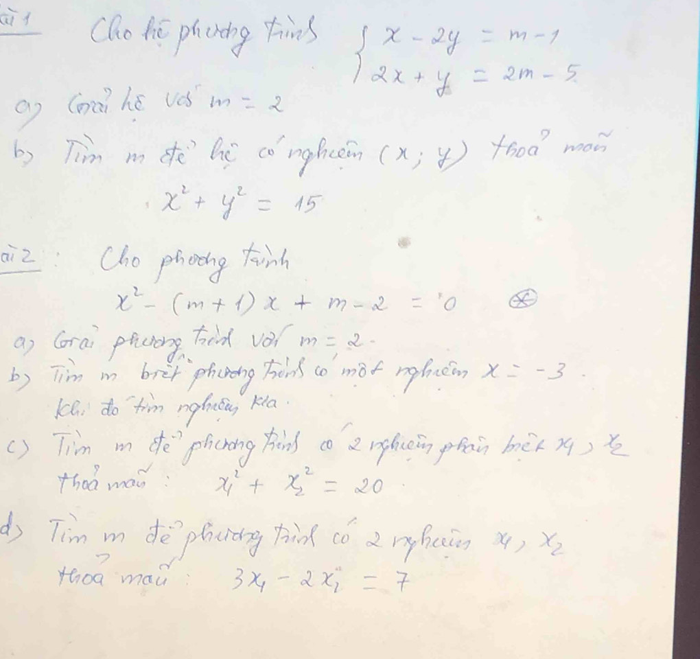 Cho tie phcring tims
beginarrayl x-2y=m-1 2x+y=2m-5endarray.
Q (māi hé ves m=2
b) Tim m de hé co mghein (x,y) food meon
x^2+y^2=15
ai2 Cho phoing tinh
x^2-(m+1)x+m-2=0
a) Gorai plichong hod vo? m=2-
b) Tim m bret phching hons co mot neficeo, x=-3
Khi do tim ngftng kla 
() Tim m de`plicning kond co 2 ngliein phain bèx x) x
thad man: x^2_1+x^2_2=20
d) Tim m de plicidng tnd co 2 rghconx() x_2
th0g mad 3x_4-2x_1=7